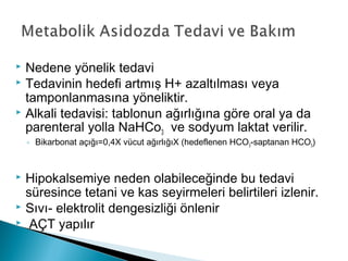  Nedene yönelik tedavi
 Tedavinin hedefi artmış H+ azaltılması veya
tamponlanmasına yöneliktir.
 Alkali tedavisi: tablonun ağırlığına göre oral ya da
parenteral yolla NaHCo3 ve sodyum laktat verilir.
◦ Bikarbonat açığı=0,4X vücut ağırlığıX (hedeflenen HCO3-saptanan HCO3)
 Hipokalsemiye neden olabileceğinde bu tedavi
süresince tetani ve kas seyirmeleri belirtileri izlenir.
 Sıvı- elektrolit dengesizliği önlenir
 AÇT yapılır
 