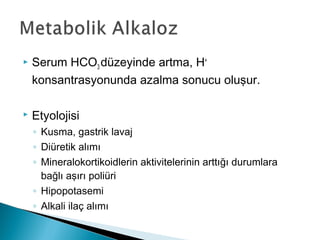  Serum HCO3 düzeyinde artma, H+
konsantrasyonunda azalma sonucu oluşur.
 Etyolojisi
◦ Kusma, gastrik lavaj
◦ Diüretik alımı
◦ Mineralokortikoidlerin aktivitelerinin arttığı durumlara
bağlı aşırı poliüri
◦ Hipopotasemi
◦ Alkali ilaç alımı
 