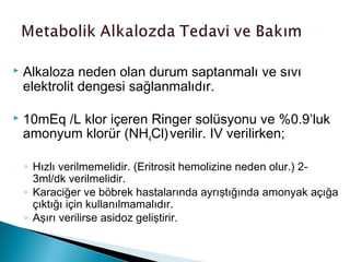  Alkaloza neden olan durum saptanmalı ve sıvı
elektrolit dengesi sağlanmalıdır.
 10mEq /L klor içeren Ringer solüsyonu ve %0.9’luk
amonyum klorür (NH4Cl)verilir. IV verilirken;
◦ Hızlı verilmemelidir. (Eritrosit hemolizine neden olur.) 2-
3ml/dk verilmelidir.
◦ Karaciğer ve böbrek hastalarında ayrıştığında amonyak açığa
çıktığı için kullanılmamalıdır.
◦ Aşırı verilirse asidoz geliştirir.
 