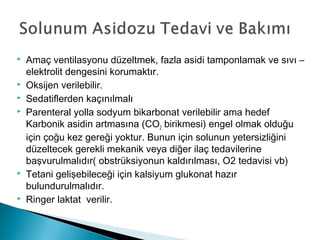  Amaç ventilasyonu düzeltmek, fazla asidi tamponlamak ve sıvı –
elektrolit dengesini korumaktır.
 Oksijen verilebilir.
 Sedatiflerden kaçınılmalı
 Parenteral yolla sodyum bikarbonat verilebilir ama hedef
Karbonik asidin artmasına (CO2 birikmesi) engel olmak olduğu
için çoğu kez gereği yoktur. Bunun için solunun yetersizliğini
düzeltecek gerekli mekanik veya diğer ilaç tedavilerine
başvurulmalıdır( obstrüksiyonun kaldırılması, O2 tedavisi vb)
 Tetani gelişebileceği için kalsiyum glukonat hazır
bulundurulmalıdır.
 Ringer laktat verilir.
 
