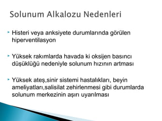  Histeri veya anksiyete durumlarında görülen
hiperventilasyon
 Yüksek rakımlarda havada ki oksijen basıncı
düşüklüğü nedeniyle solunum hızının artması
 Yüksek ateş,sinir sistemi hastalıkları, beyin
ameliyatları,salisilat zehirlenmesi gibi durumlarda
solunum merkezinin aşırı uyarılması
 