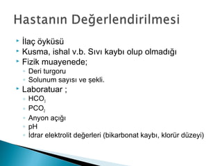  İlaç öyküsü
 Kusma, ishal v.b. Sıvı kaybı olup olmadığı
 Fizik muayenede;
◦ Deri turgoru
◦ Solunum sayısı ve şekli.
 Laboratuar ;
◦ HCO3
◦ PCO2
◦ Anyon açığı
◦ pH
◦ İdrar elektrolit değerleri (bikarbonat kaybı, klorür düzeyi)
 