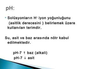  Solüsyonların H+
iyon yoğunluğunu
(asitlik derecesini ) belirlemek üzere
kullanılan terimdir.
Su, asit ve baz arasında nötr kabul
edilmektedir.
pH-7 ↑ baz (alkali)
pH-7 ↓ asit
 