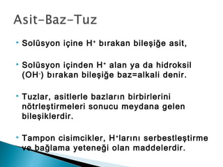  Solüsyon içine H+
bırakan bileşiğe asit,
 Solüsyon içinden H+
alan ya da hidroksil
(OH-
) bırakan bileşiğe baz=alkali denir.
 Tuzlar, asitlerle bazların birbirlerini
nötrleştirmeleri sonucu meydana gelen
bileşiklerdir.
 Tampon cisimcikler, H+
larını serbestleştirme
ve bağlama yeteneği olan maddelerdir.
 