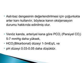  Asit-baz dengesinin değerlendirilmesi için çoğunlukla
arter kanı kullanılır, böylece kanın oksijenasyon
durumu hakkında edinilmiş olur.
 Venöz kanda, arteriyel kana göre PCO2 (Parsiyel CO2)
5-7 mmHg daha yüksek,
 HCO3(Bikarbonat) düzeyi 1-3mEq/L ve
 pH düzeyi 0.03-0.05 daha düşüktür.
 