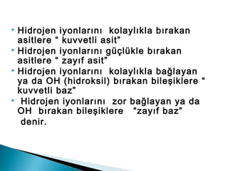  Hidrojen iyonlarını kolaylıkla bırakan
asitlere “ kuvvetli asit”
 Hidrojen iyonlarını güçlükle bırakan
asitlere “ zayıf asit”
 Hidrojen iyonlarını kolaylıkla bağlayan
ya da OH (hidroksil) bırakan bileşiklere “
kuvvetli baz”
 Hidrojen iyonlarını zor bağlayan ya da
OH bırakan bileşiklere “zayıf baz”
denir.
 
