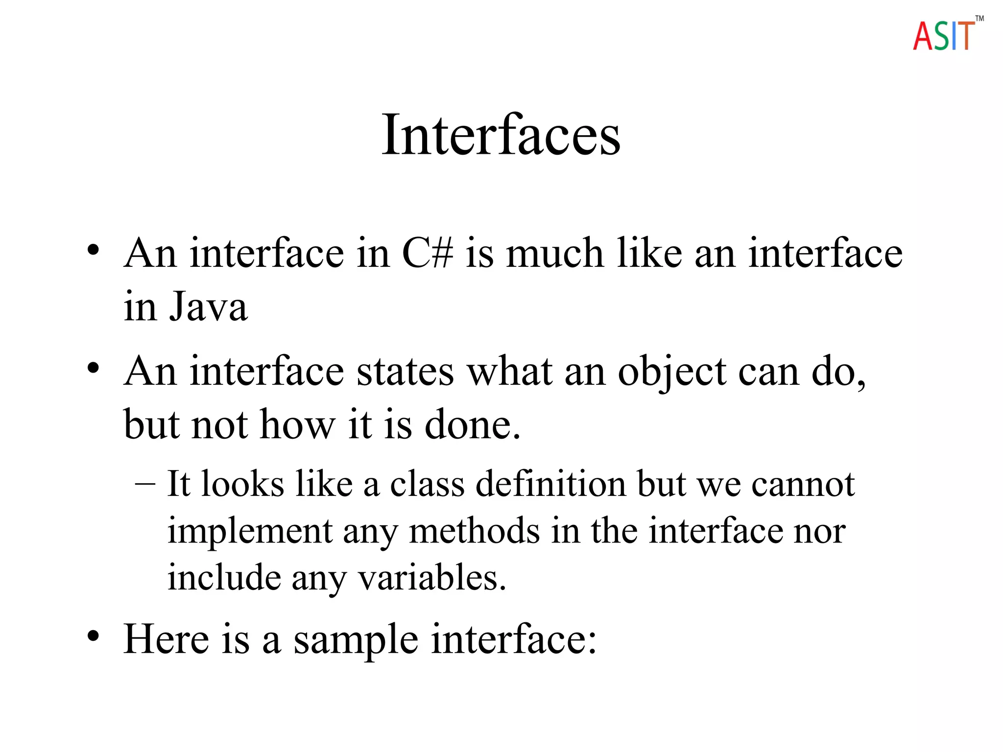 Interfaces
• An interface in C# is much like an interface
in Java
• An interface states what an object can do,
but not how it is done.
– It looks like a class definition but we cannot
implement any methods in the interface nor
include any variables.
• Here is a sample interface:
 