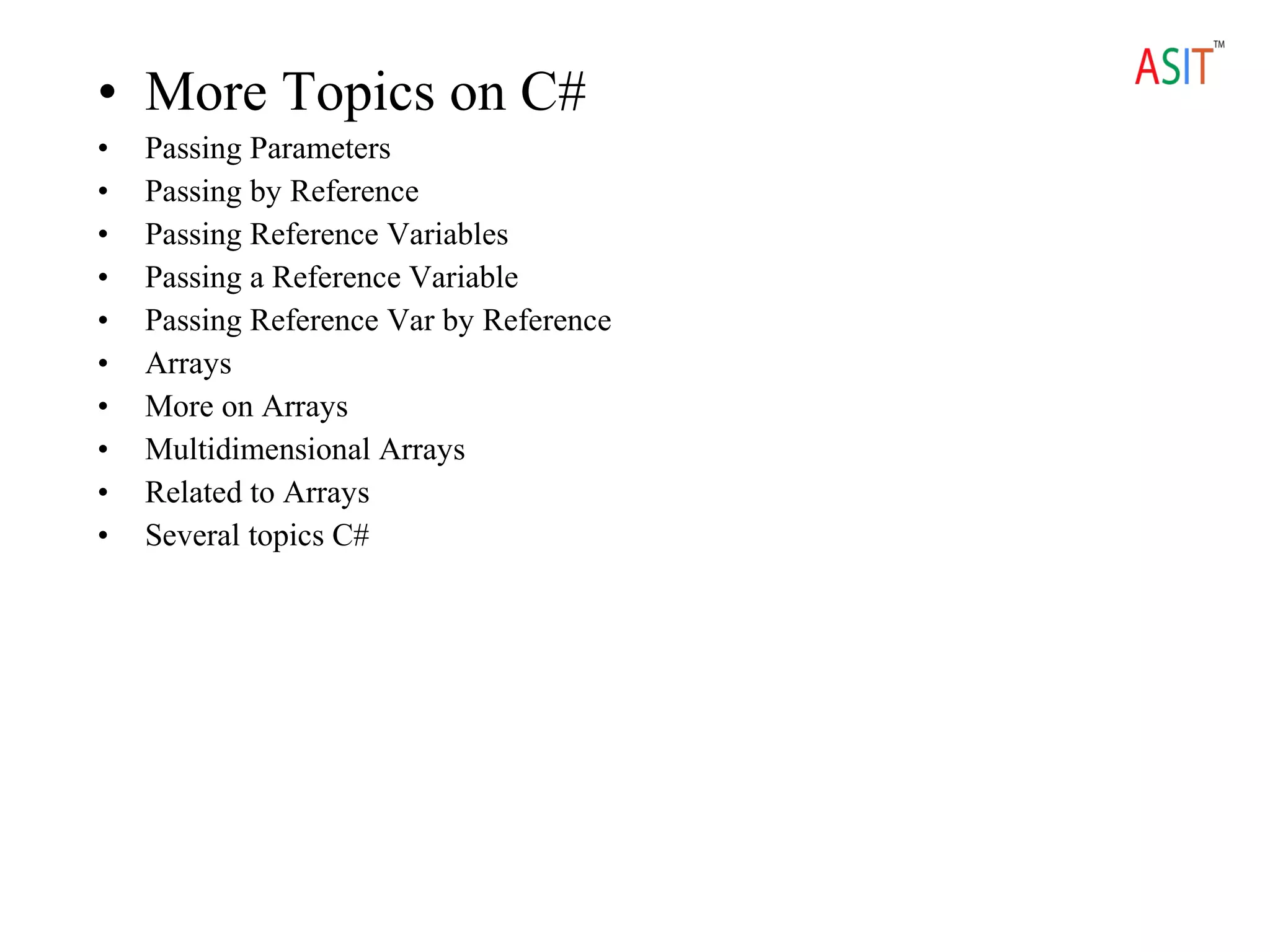• More Topics on C#
• Passing Parameters
• Passing by Reference
• Passing Reference Variables
• Passing a Reference Variable
• Passing Reference Var by Reference
• Arrays
• More on Arrays
• Multidimensional Arrays
• Related to Arrays
• Several topics C#
 