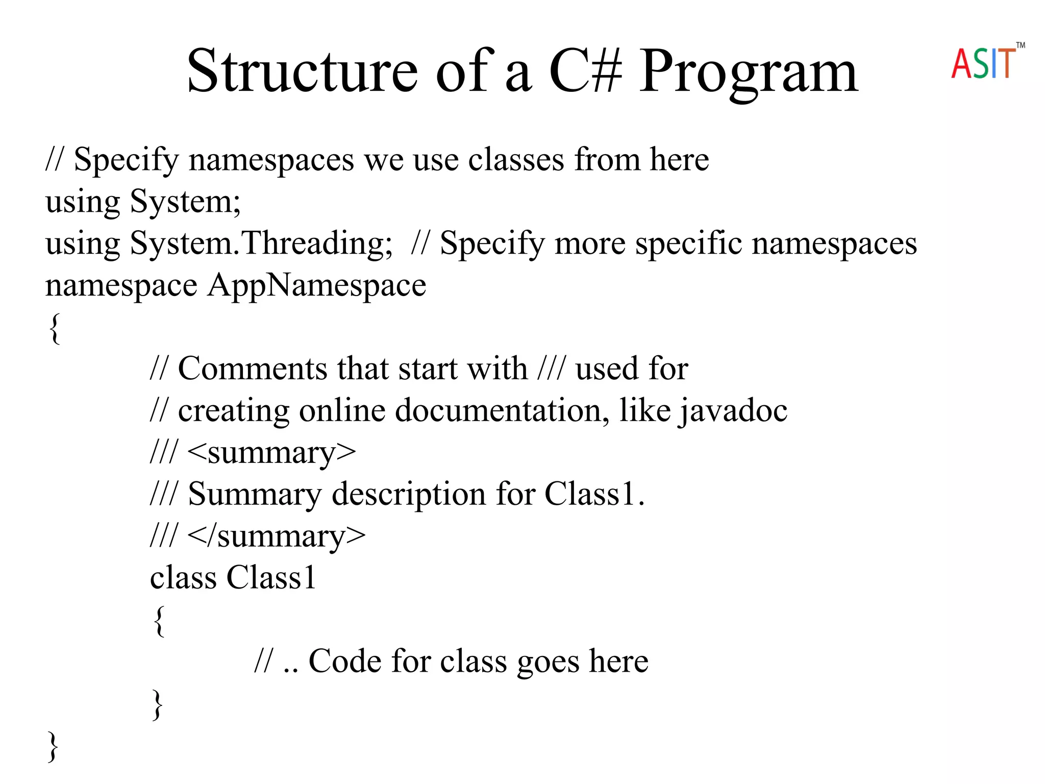 Structure of a C# Program
// Specify namespaces we use classes from here
using System;
using System.Threading; // Specify more specific namespaces
namespace AppNamespace
{
// Comments that start with /// used for
// creating online documentation, like javadoc
/// <summary>
/// Summary description for Class1.
/// </summary>
class Class1
{
// .. Code for class goes here
}
}
 