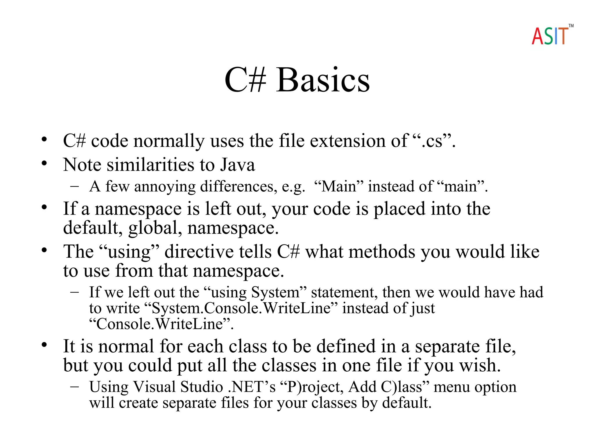 C# Basics
• C# code normally uses the file extension of “.cs”.
• Note similarities to Java
– A few annoying differences, e.g. “Main” instead of “main”.
• If a namespace is left out, your code is placed into the
default, global, namespace.
• The “using” directive tells C# what methods you would like
to use from that namespace.
– If we left out the “using System” statement, then we would have had
to write “System.Console.WriteLine” instead of just
“Console.WriteLine”.
• It is normal for each class to be defined in a separate file,
but you could put all the classes in one file if you wish.
– Using Visual Studio .NET’s “P)roject, Add C)lass” menu option
will create separate files for your classes by default.
 