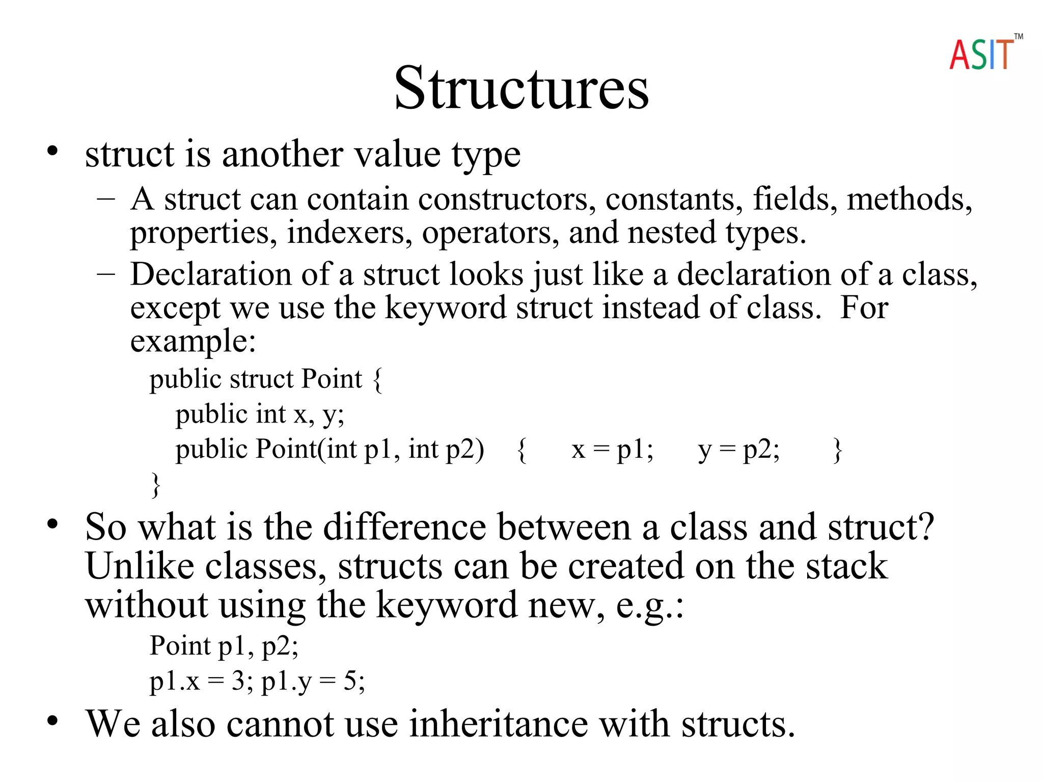 Structures
• struct is another value type
– A struct can contain constructors, constants, fields, methods,
properties, indexers, operators, and nested types.
– Declaration of a struct looks just like a declaration of a class,
except we use the keyword struct instead of class. For
example:
public struct Point {
public int x, y;
public Point(int p1, int p2) { x = p1; y = p2; }
}
• So what is the difference between a class and struct?
Unlike classes, structs can be created on the stack
without using the keyword new, e.g.:
Point p1, p2;
p1.x = 3; p1.y = 5;
• We also cannot use inheritance with structs.
 