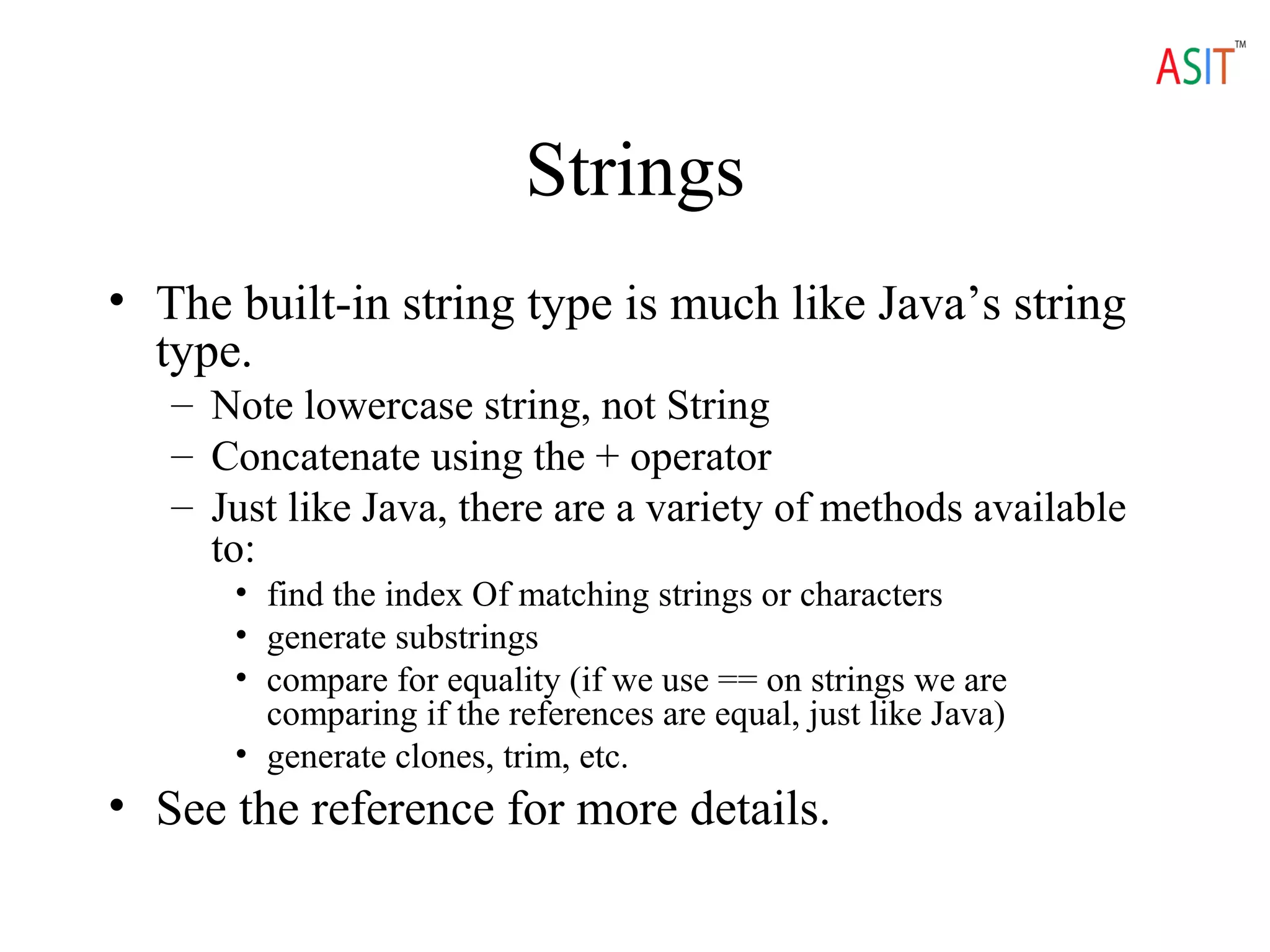 Strings
• The built-in string type is much like Java’s string
type.
– Note lowercase string, not String
– Concatenate using the + operator
– Just like Java, there are a variety of methods available
to:
• find the index Of matching strings or characters
• generate substrings
• compare for equality (if we use == on strings we are
comparing if the references are equal, just like Java)
• generate clones, trim, etc.
• See the reference for more details.
 