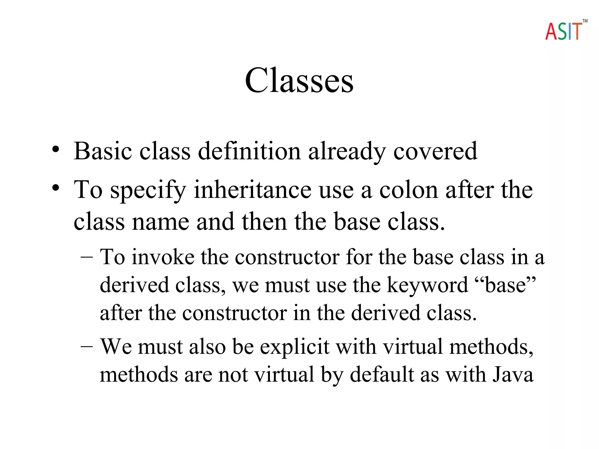 Classes
• Basic class definition already covered
• To specify inheritance use a colon after the
class name and then the base class.
– To invoke the constructor for the base class in a
derived class, we must use the keyword “base”
after the constructor in the derived class.
– We must also be explicit with virtual methods,
methods are not virtual by default as with Java
 