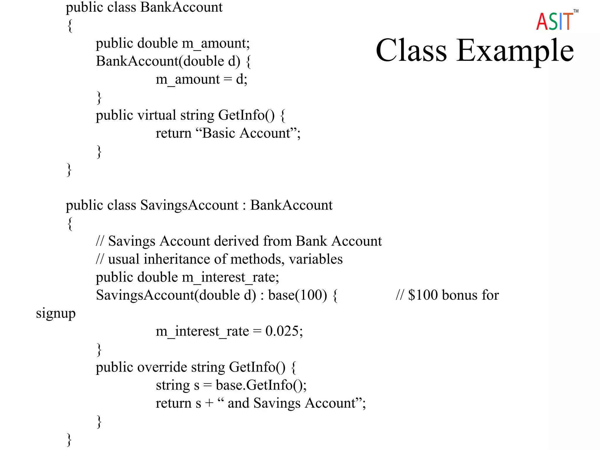 Class Example
public class BankAccount
{
public double m_amount;
BankAccount(double d) {
m_amount = d;
}
public virtual string GetInfo() {
return “Basic Account”;
}
}
public class SavingsAccount : BankAccount
{
// Savings Account derived from Bank Account
// usual inheritance of methods, variables
public double m_interest_rate;
SavingsAccount(double d) : base(100) { // $100 bonus for
signup
m_interest_rate = 0.025;
}
public override string GetInfo() {
string s = base.GetInfo();
return s + “ and Savings Account”;
}
}
 