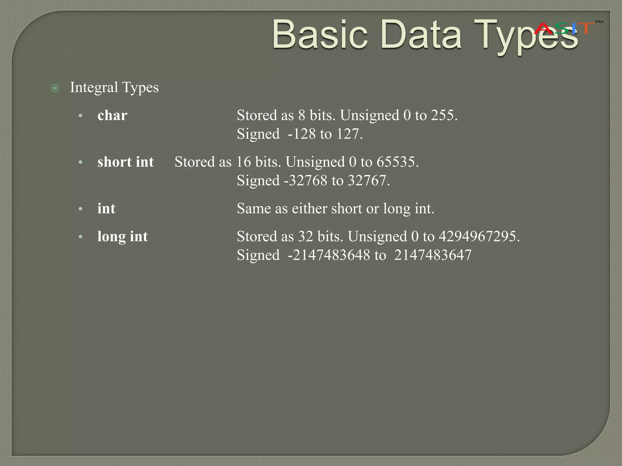 Basic Data Types
 Integral Types
• char Stored as 8 bits. Unsigned 0 to 255.
Signed -128 to 127.
• short int Stored as 16 bits. Unsigned 0 to 65535.
Signed -32768 to 32767.
• int Same as either short or long int.
• long int Stored as 32 bits. Unsigned 0 to 4294967295.
Signed -2147483648 to 2147483647
 