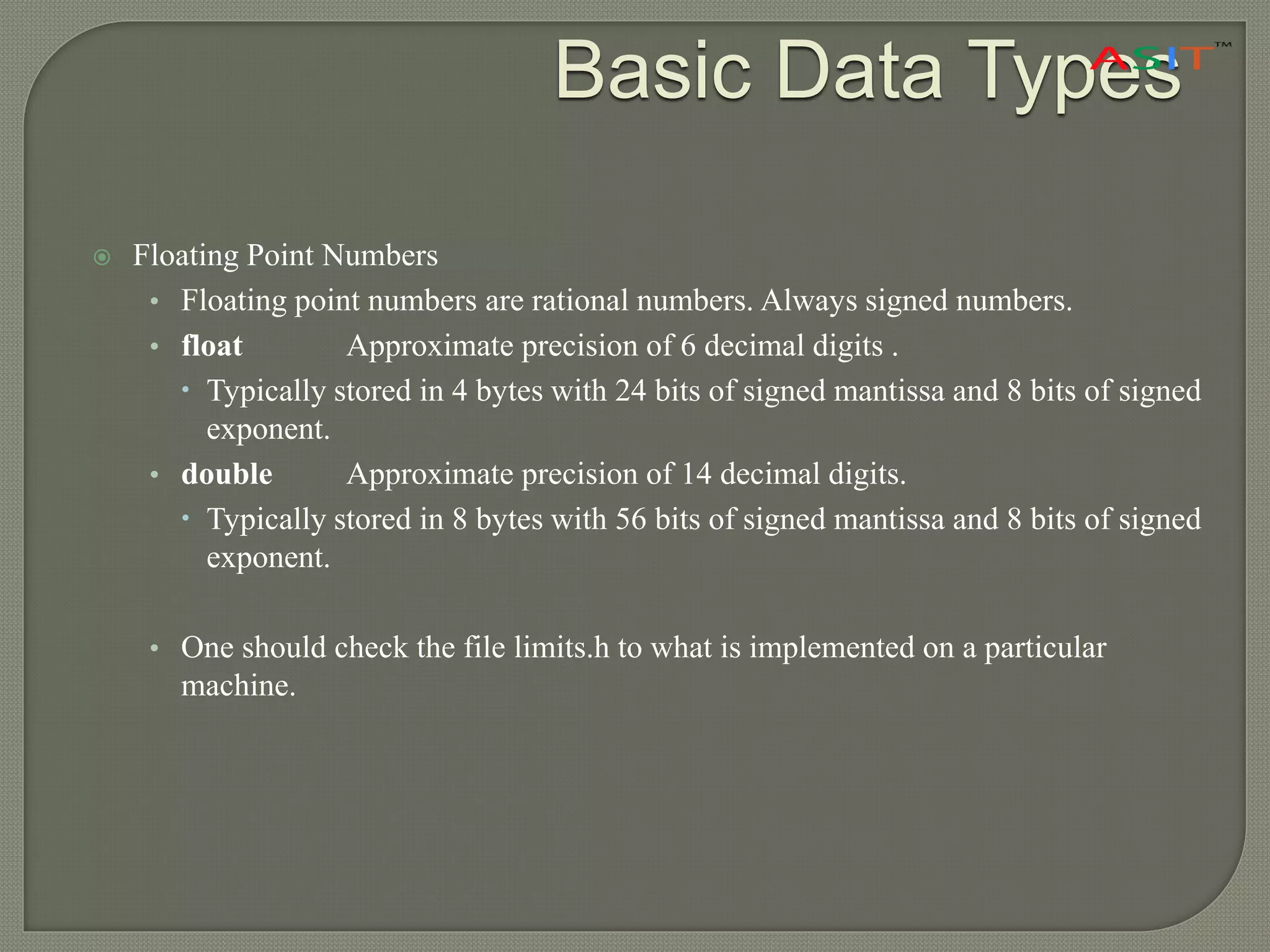  Floating Point Numbers
• Floating point numbers are rational numbers. Always signed numbers.
• float Approximate precision of 6 decimal digits .
 Typically stored in 4 bytes with 24 bits of signed mantissa and 8 bits of signed
exponent.
• double Approximate precision of 14 decimal digits.
 Typically stored in 8 bytes with 56 bits of signed mantissa and 8 bits of signed
exponent.
• One should check the file limits.h to what is implemented on a particular
machine.
Basic Data Types
 