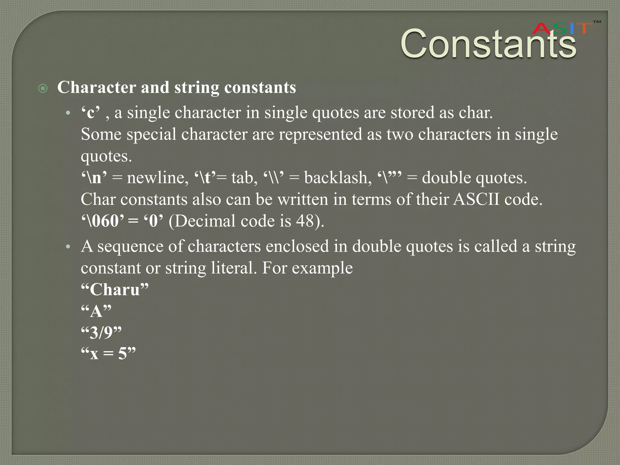 Constants
 Character and string constants
• ‘c’ , a single character in single quotes are stored as char.
Some special character are represented as two characters in single
quotes.
‘n’ = newline, ‘t’= tab, ‘’ = backlash, ‘”’ = double quotes.
Char constants also can be written in terms of their ASCII code.
‘060’ = ‘0’ (Decimal code is 48).
• A sequence of characters enclosed in double quotes is called a string
constant or string literal. For example
“Charu”
“A”
“3/9”
“x = 5”
 