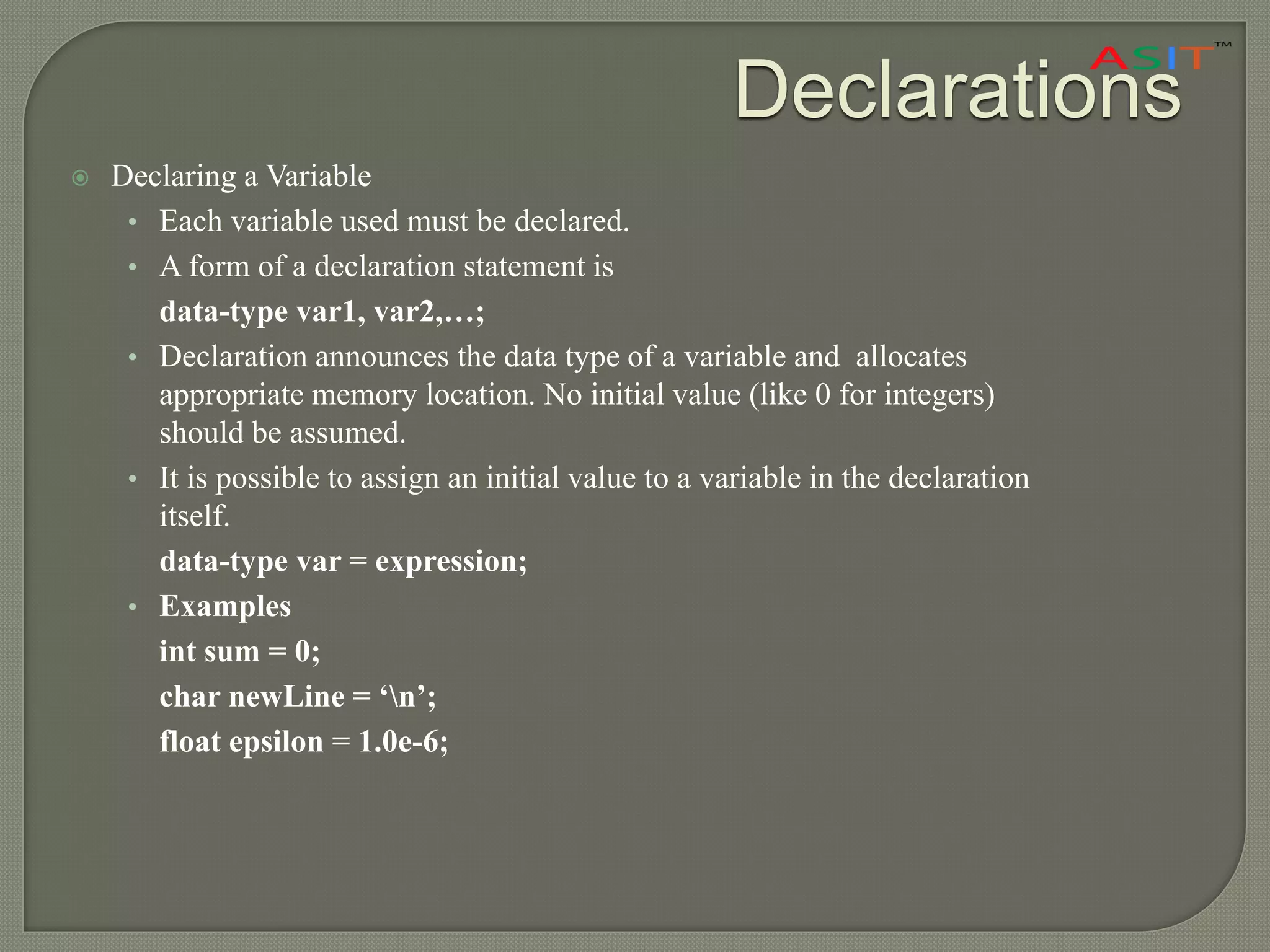Declarations
 Declaring a Variable
• Each variable used must be declared.
• A form of a declaration statement is
data-type var1, var2,…;
• Declaration announces the data type of a variable and allocates
appropriate memory location. No initial value (like 0 for integers)
should be assumed.
• It is possible to assign an initial value to a variable in the declaration
itself.
data-type var = expression;
• Examples
int sum = 0;
char newLine = ‘n’;
float epsilon = 1.0e-6;
 