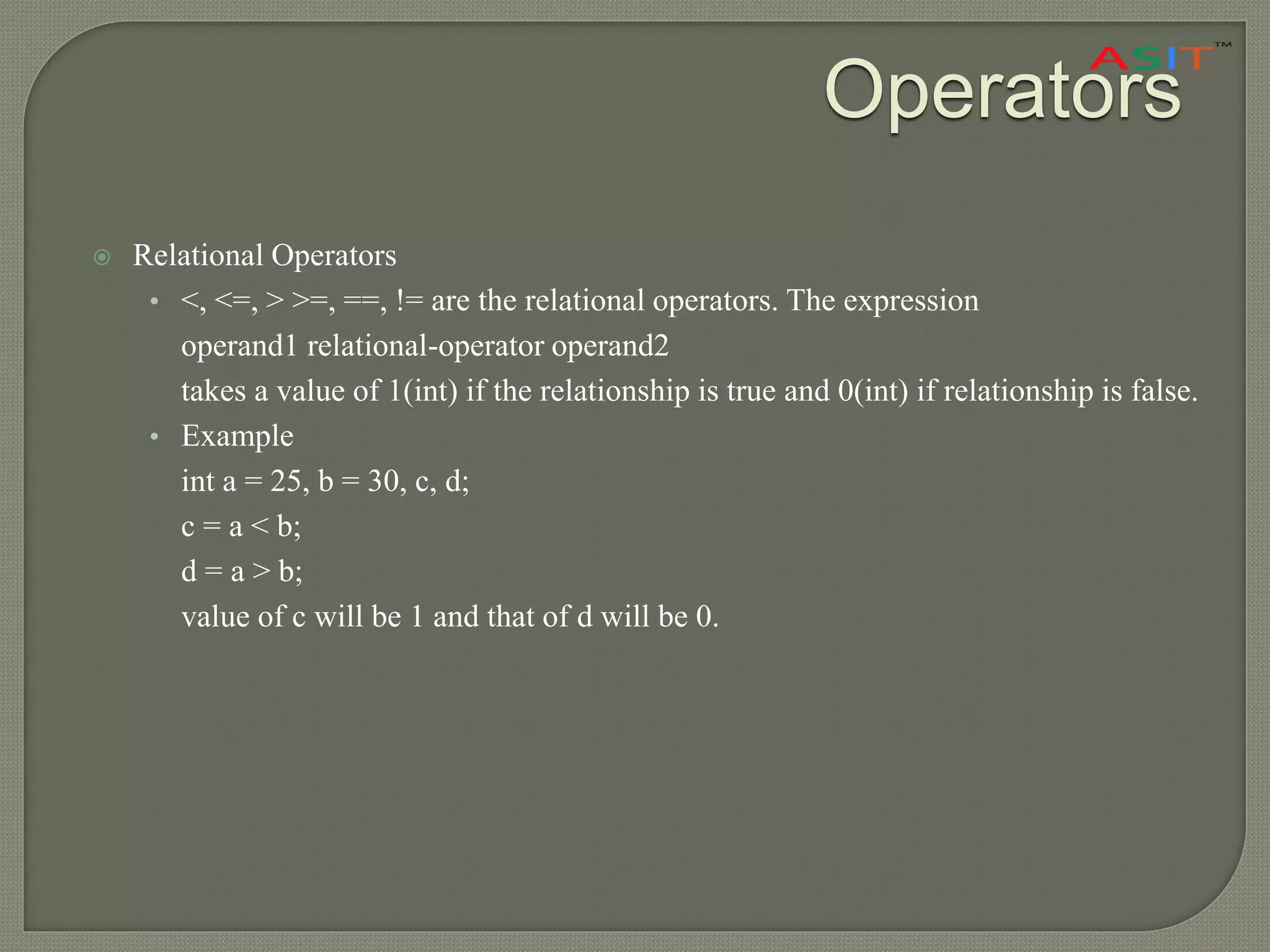Operators
 Relational Operators
• <, <=, > >=, ==, != are the relational operators. The expression
operand1 relational-operator operand2
takes a value of 1(int) if the relationship is true and 0(int) if relationship is false.
• Example
int a = 25, b = 30, c, d;
c = a < b;
d = a > b;
value of c will be 1 and that of d will be 0.
 