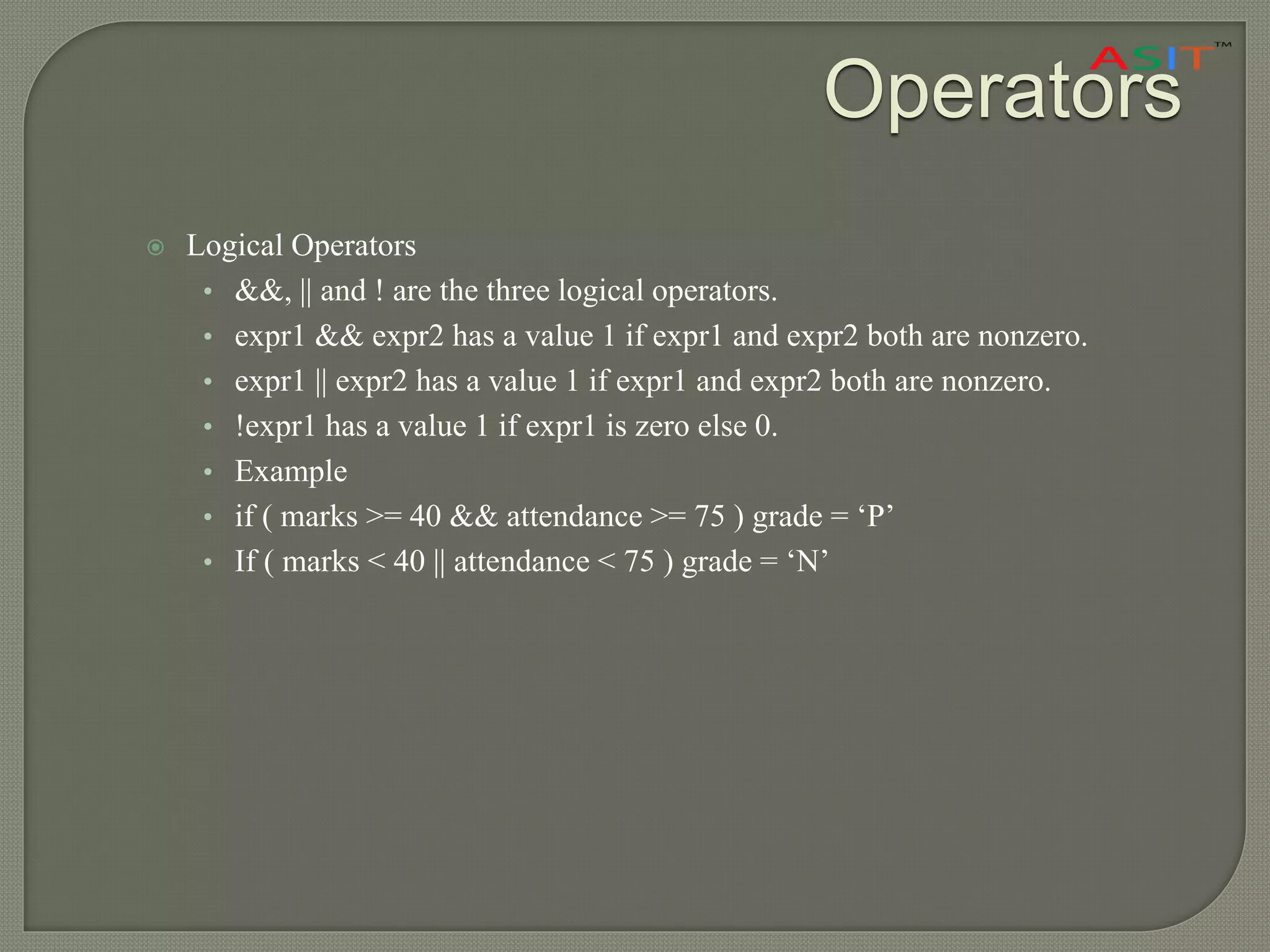 Operators
 Logical Operators
• &&, || and ! are the three logical operators.
• expr1 && expr2 has a value 1 if expr1 and expr2 both are nonzero.
• expr1 || expr2 has a value 1 if expr1 and expr2 both are nonzero.
• !expr1 has a value 1 if expr1 is zero else 0.
• Example
• if ( marks >= 40 && attendance >= 75 ) grade = ‘P’
• If ( marks < 40 || attendance < 75 ) grade = ‘N’
 