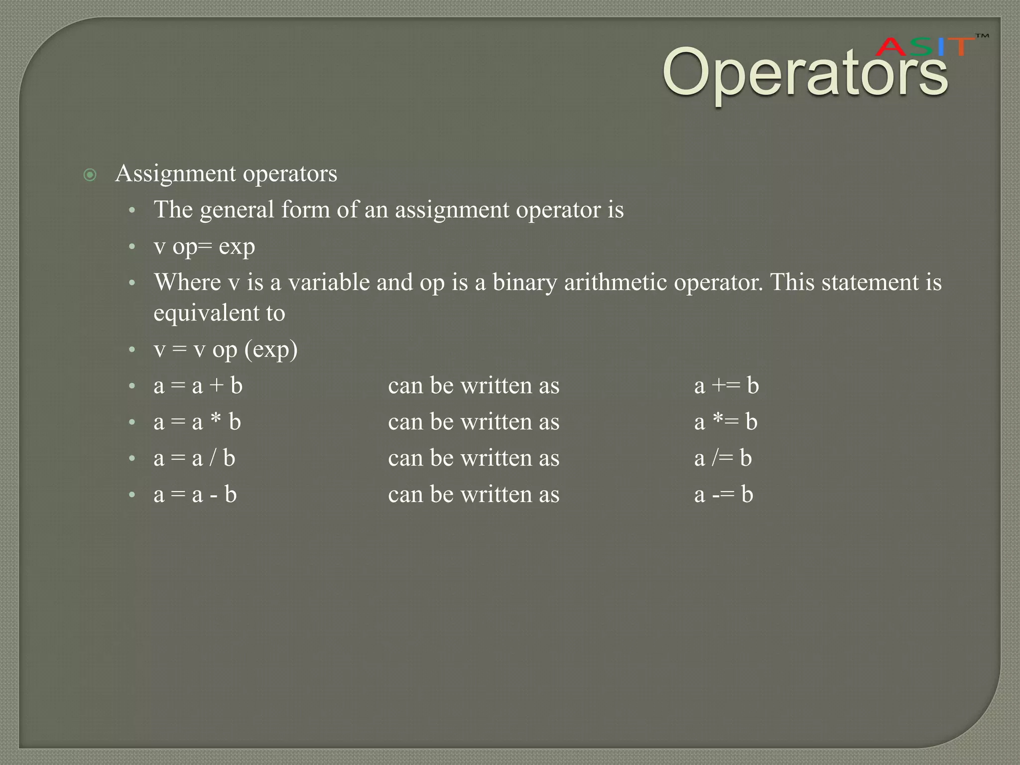 Operators
 Assignment operators
• The general form of an assignment operator is
• v op= exp
• Where v is a variable and op is a binary arithmetic operator. This statement is
equivalent to
• v = v op (exp)
• a = a + b can be written as a += b
• a = a * b can be written as a *= b
• a = a / b can be written as a /= b
• a = a - b can be written as a -= b
 