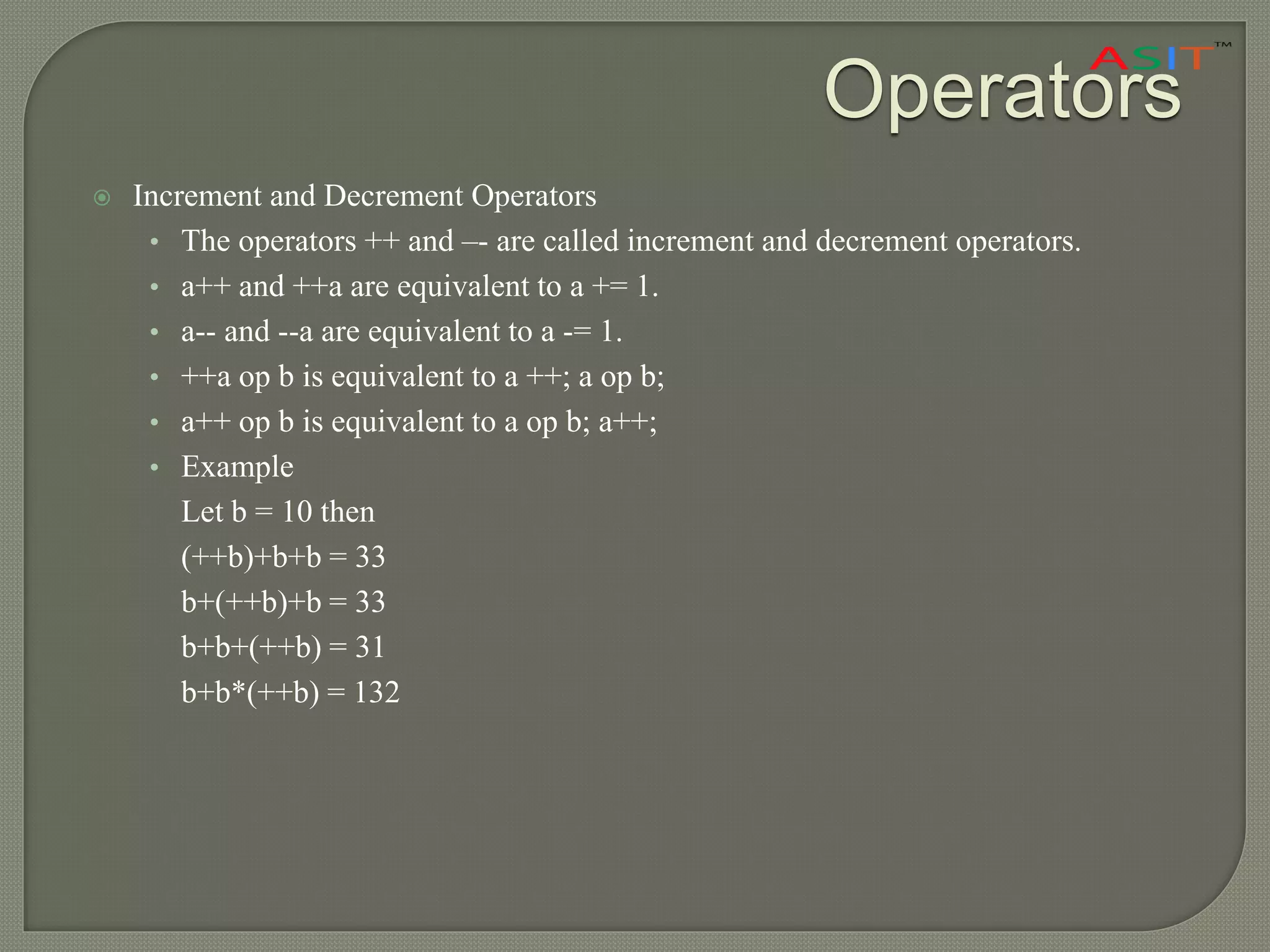 Operators
 Increment and Decrement Operators
• The operators ++ and –- are called increment and decrement operators.
• a++ and ++a are equivalent to a += 1.
• a-- and --a are equivalent to a -= 1.
• ++a op b is equivalent to a ++; a op b;
• a++ op b is equivalent to a op b; a++;
• Example
Let b = 10 then
(++b)+b+b = 33
b+(++b)+b = 33
b+b+(++b) = 31
b+b*(++b) = 132
 