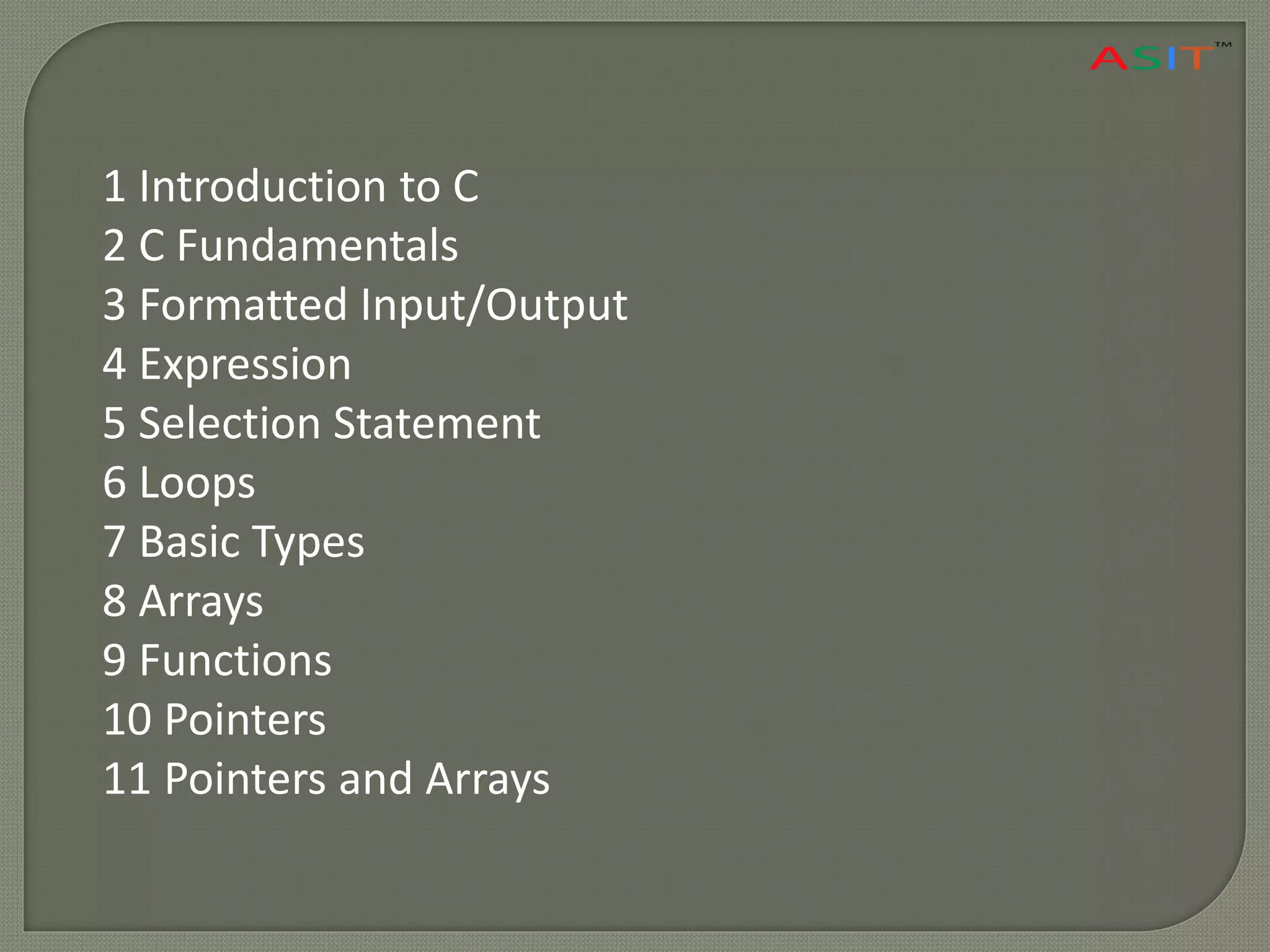 1 Introduction to C
2 C Fundamentals
3 Formatted Input/Output
4 Expression
5 Selection Statement
6 Loops
7 Basic Types
8 Arrays
9 Functions
10 Pointers
11 Pointers and Arrays
 