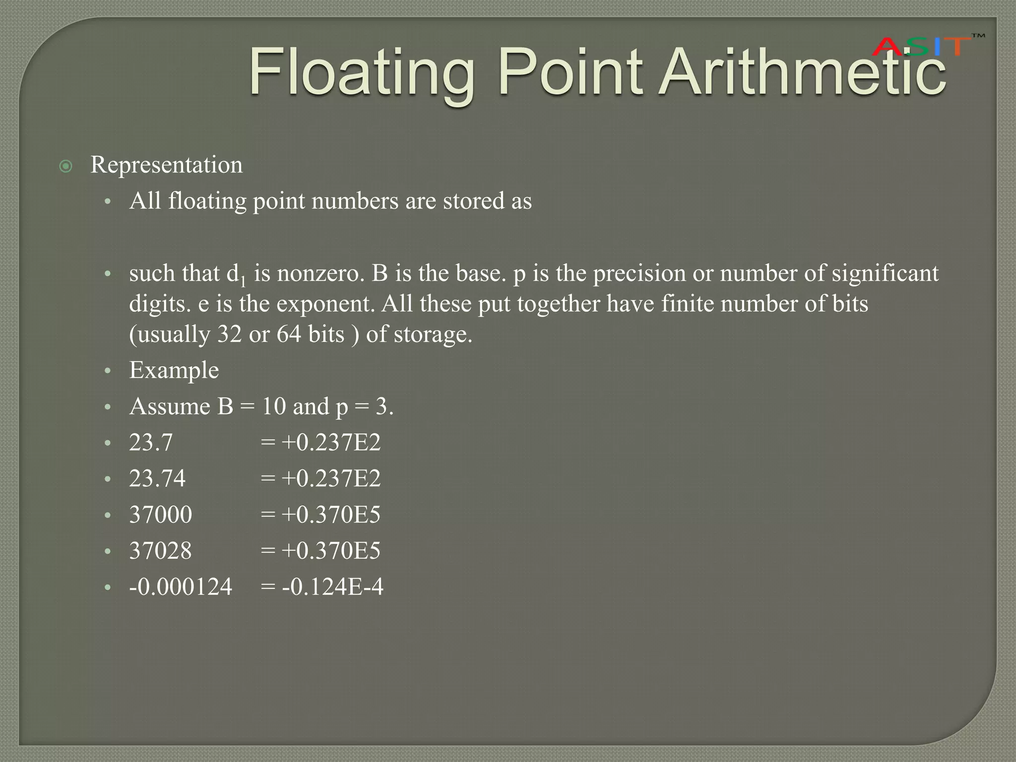 Floating Point Arithmetic
 Representation
• All floating point numbers are stored as
• such that d1 is nonzero. B is the base. p is the precision or number of significant
digits. e is the exponent. All these put together have finite number of bits
(usually 32 or 64 bits ) of storage.
• Example
• Assume B = 10 and p = 3.
• 23.7 = +0.237E2
• 23.74 = +0.237E2
• 37000 = +0.370E5
• 37028 = +0.370E5
• -0.000124 = -0.124E-4
 
