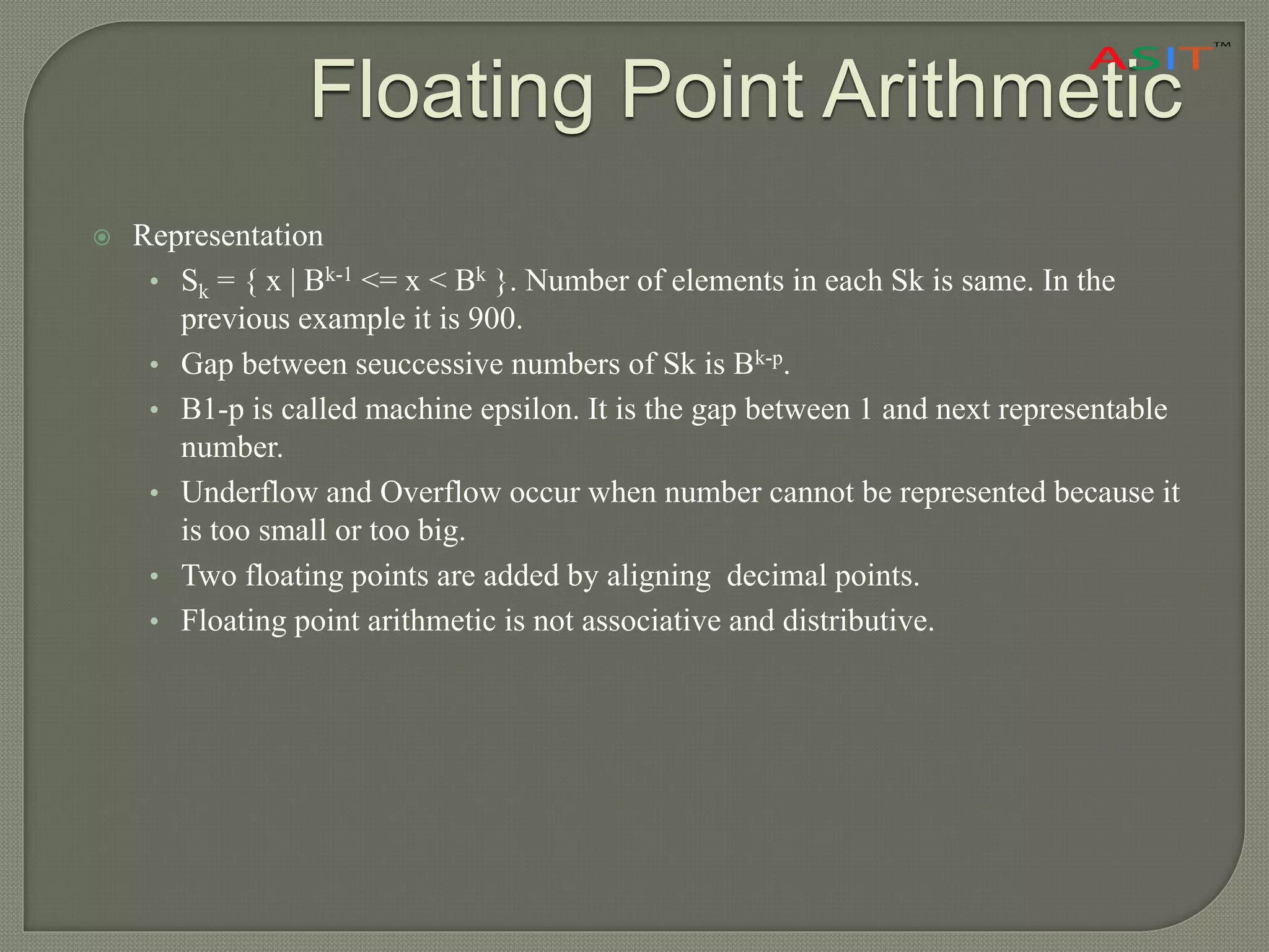 Floating Point Arithmetic
 Representation
• Sk = { x | Bk-1 <= x < Bk }. Number of elements in each Sk is same. In the
previous example it is 900.
• Gap between seuccessive numbers of Sk is Bk-p.
• B1-p is called machine epsilon. It is the gap between 1 and next representable
number.
• Underflow and Overflow occur when number cannot be represented because it
is too small or too big.
• Two floating points are added by aligning decimal points.
• Floating point arithmetic is not associative and distributive.
 