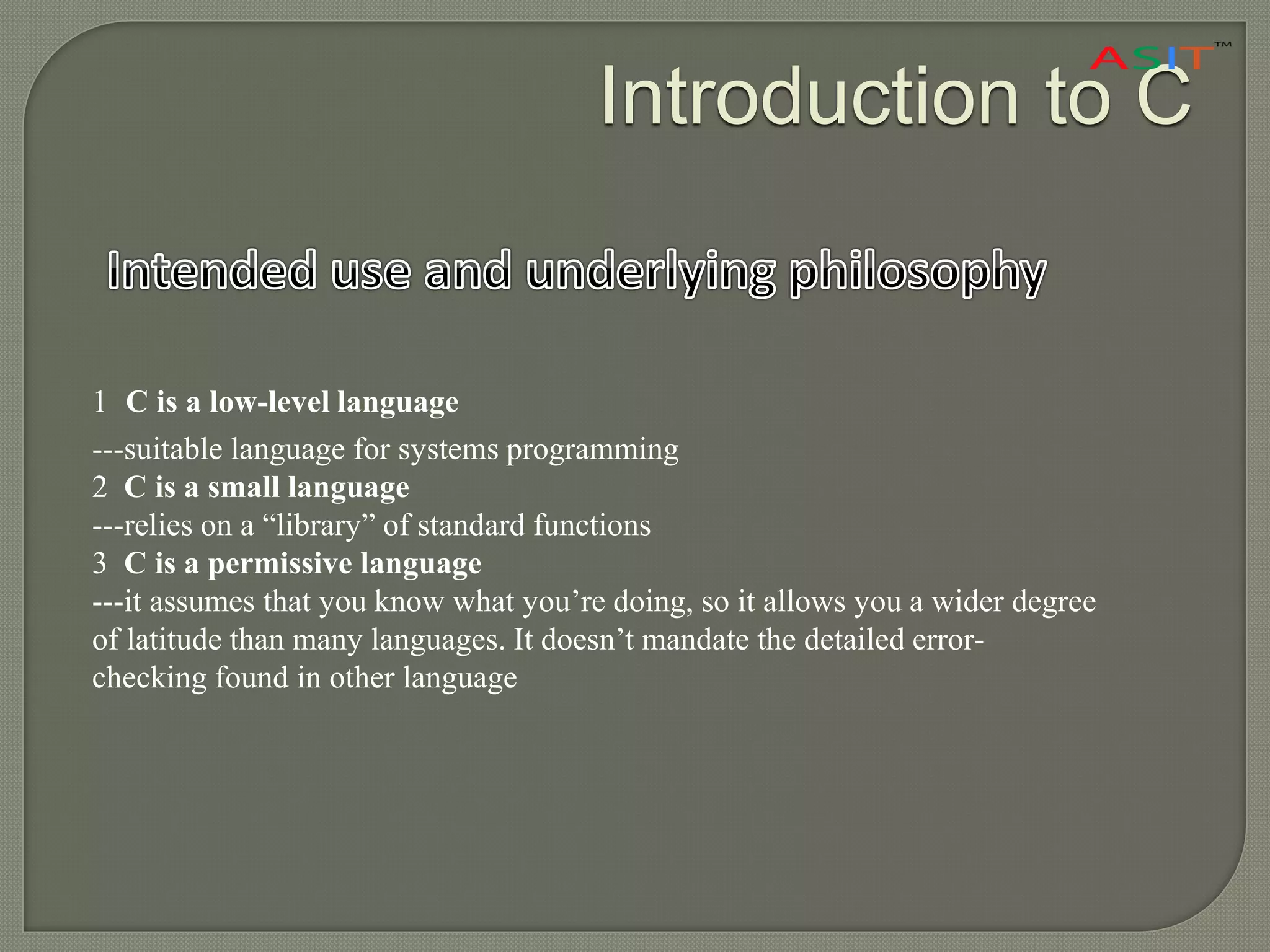 Introduction to C
1 C is a low-level language
---suitable language for systems programming
2 C is a small language
---relies on a “library” of standard functions
3 C is a permissive language
---it assumes that you know what you’re doing, so it allows you a wider degree
of latitude than many languages. It doesn’t mandate the detailed error-
checking found in other language
 