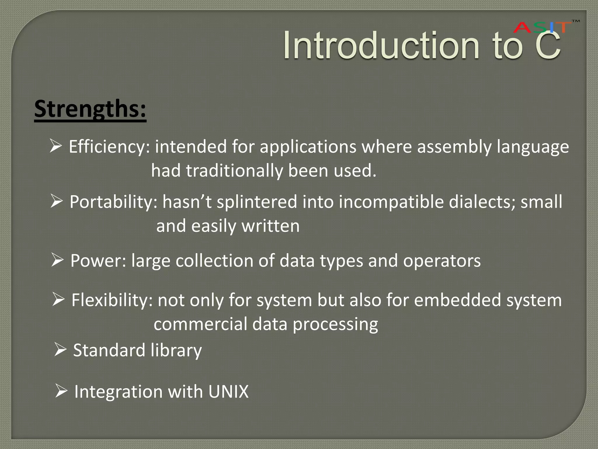 Introduction to C
Strengths:
 Efficiency: intended for applications where assembly language
had traditionally been used.
 Portability: hasn’t splintered into incompatible dialects; small
and easily written
 Power: large collection of data types and operators
 Flexibility: not only for system but also for embedded system
commercial data processing
 Standard library
 Integration with UNIX
 