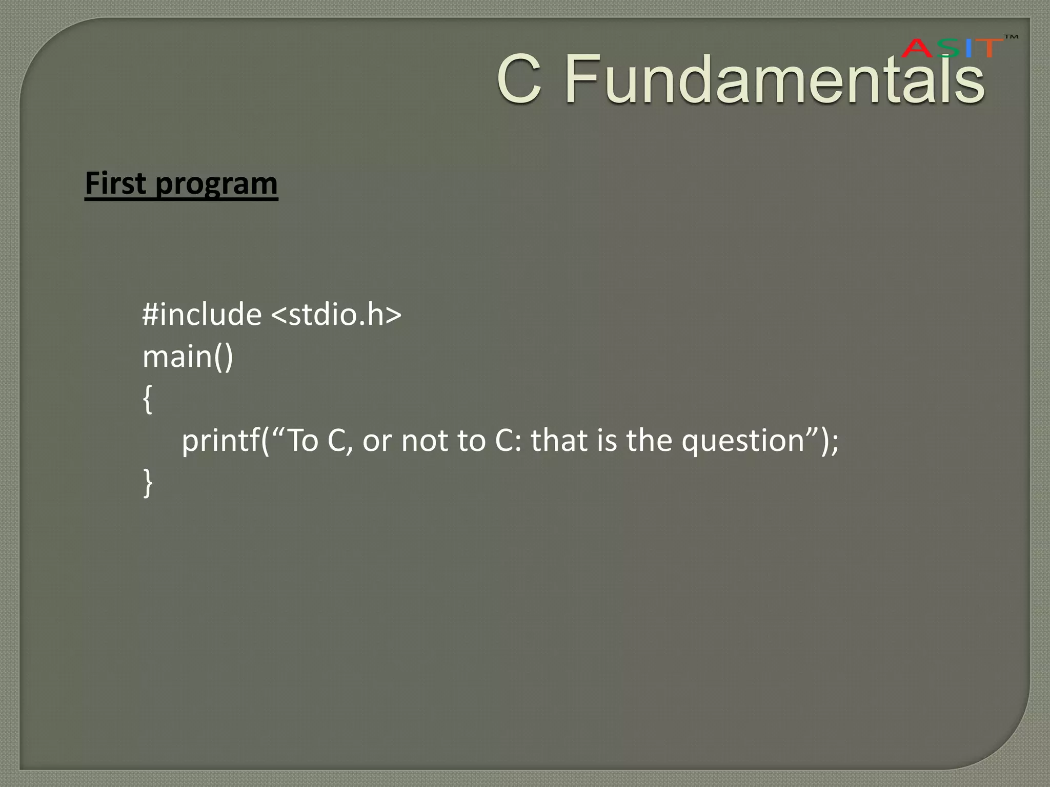 C Fundamentals
First program
#include <stdio.h>
main()
{
printf(“To C, or not to C: that is the question”);
}
 