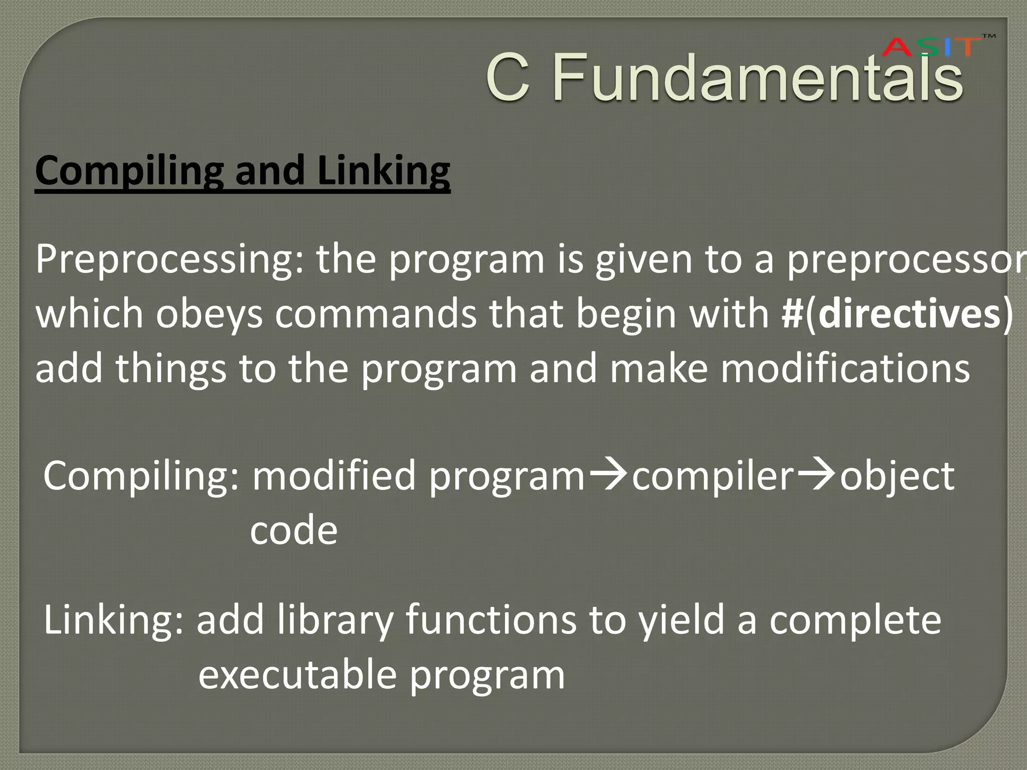 C Fundamentals
Compiling and Linking
Preprocessing: the program is given to a preprocessor,
which obeys commands that begin with #(directives)
add things to the program and make modifications
Compiling: modified programcompilerobject
code
Linking: add library functions to yield a complete
executable program
 
