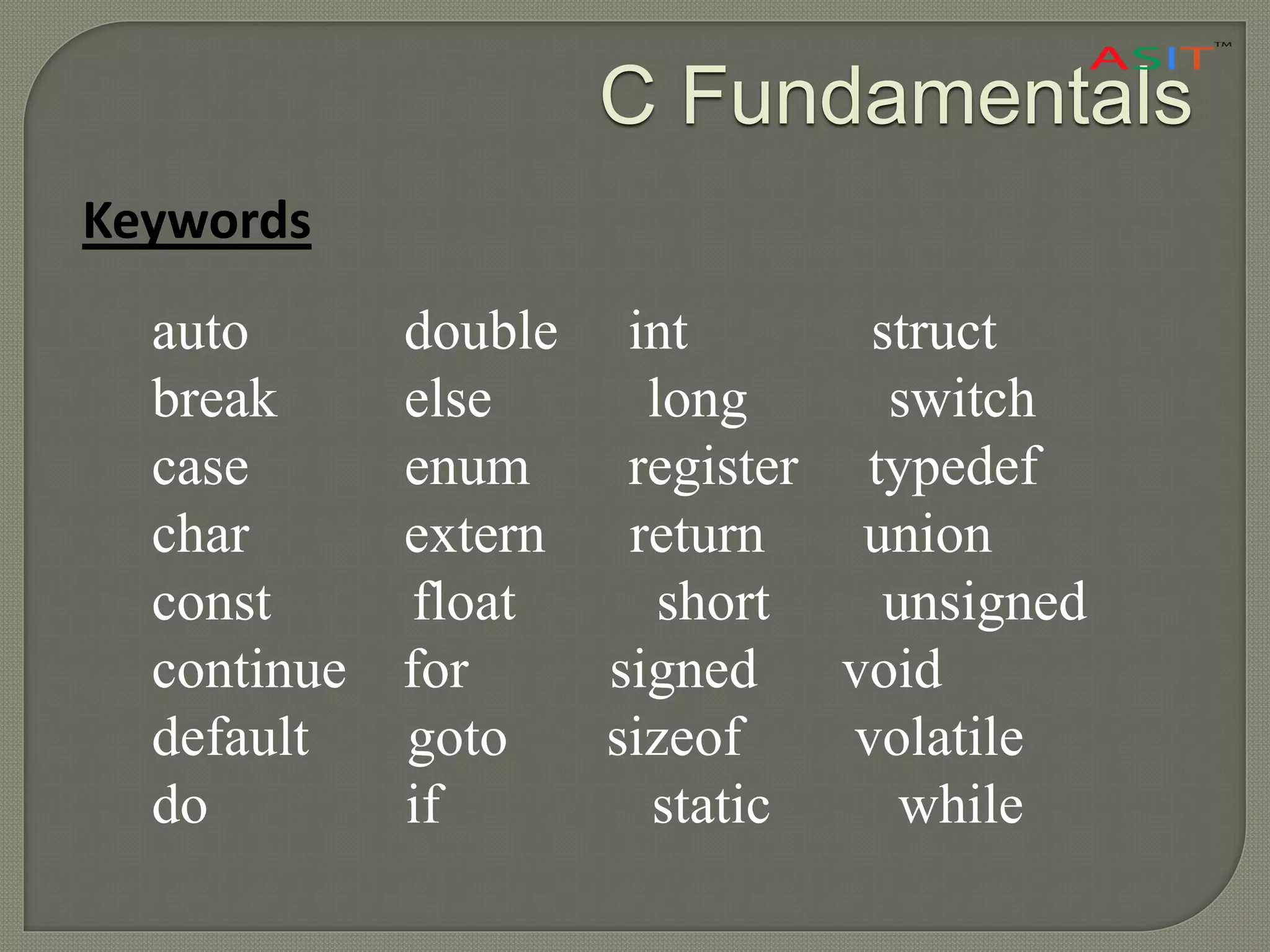 C Fundamentals
Keywords
auto double int struct
break else long switch
case enum register typedef
char extern return union
const float short unsigned
continue for signed void
default goto sizeof volatile
do if static while
 