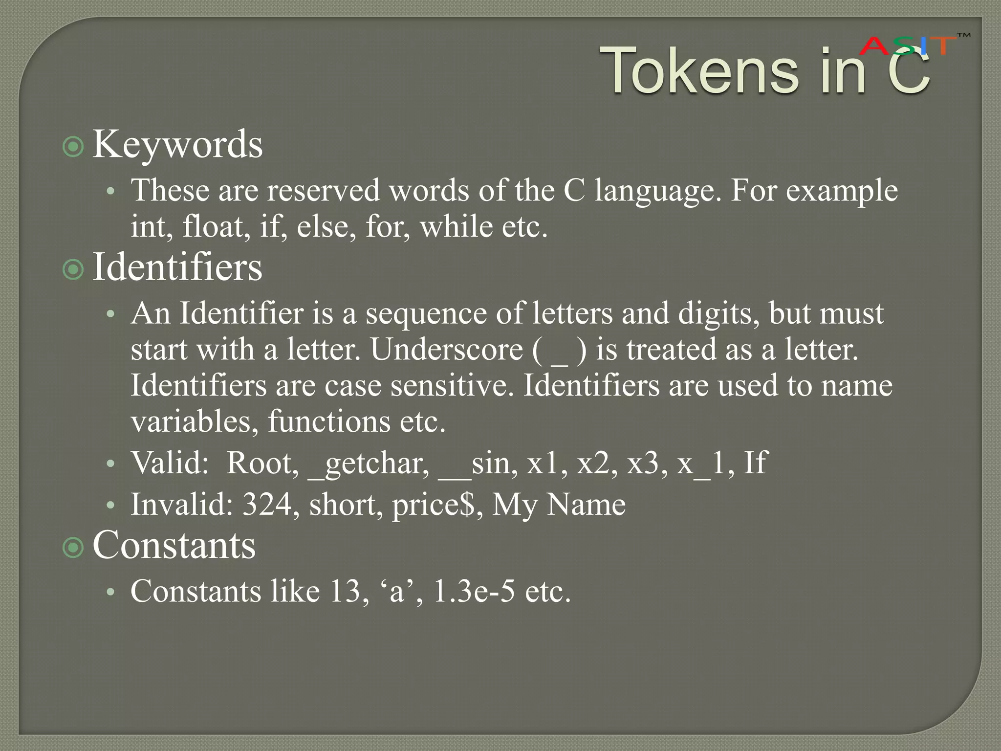 Tokens in C
 Keywords
• These are reserved words of the C language. For example
int, float, if, else, for, while etc.
 Identifiers
• An Identifier is a sequence of letters and digits, but must
start with a letter. Underscore ( _ ) is treated as a letter.
Identifiers are case sensitive. Identifiers are used to name
variables, functions etc.
• Valid: Root, _getchar, __sin, x1, x2, x3, x_1, If
• Invalid: 324, short, price$, My Name
 Constants
• Constants like 13, ‘a’, 1.3e-5 etc.
 