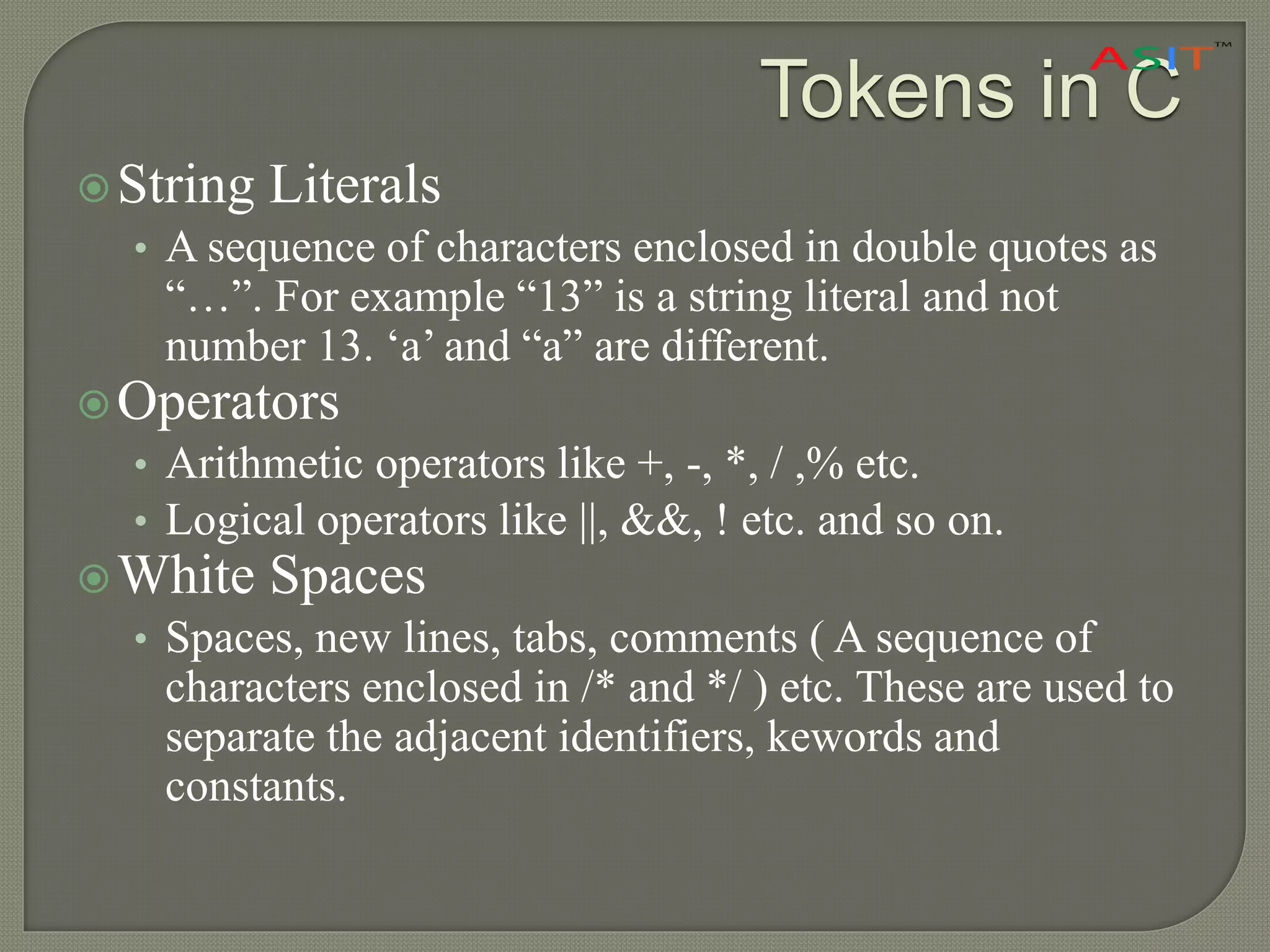 String Literals
• A sequence of characters enclosed in double quotes as
“…”. For example “13” is a string literal and not
number 13. ‘a’ and “a” are different.
Operators
• Arithmetic operators like +, -, *, / ,% etc.
• Logical operators like ||, &&, ! etc. and so on.
White Spaces
• Spaces, new lines, tabs, comments ( A sequence of
characters enclosed in /* and */ ) etc. These are used to
separate the adjacent identifiers, kewords and
constants.
Tokens in C
 