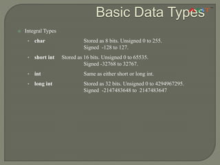 Basic Data Types
 Integral Types
• char Stored as 8 bits. Unsigned 0 to 255.
Signed -128 to 127.
• short int Stored as 16 bits. Unsigned 0 to 65535.
Signed -32768 to 32767.
• int Same as either short or long int.
• long int Stored as 32 bits. Unsigned 0 to 4294967295.
Signed -2147483648 to 2147483647
 