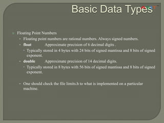  Floating Point Numbers
• Floating point numbers are rational numbers. Always signed numbers.
• float Approximate precision of 6 decimal digits .
 Typically stored in 4 bytes with 24 bits of signed mantissa and 8 bits of signed
exponent.
• double Approximate precision of 14 decimal digits.
 Typically stored in 8 bytes with 56 bits of signed mantissa and 8 bits of signed
exponent.
• One should check the file limits.h to what is implemented on a particular
machine.
Basic Data Types
 