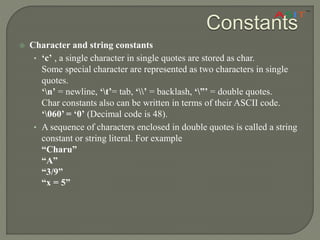 Constants
 Character and string constants
• ‘c’ , a single character in single quotes are stored as char.
Some special character are represented as two characters in single
quotes.
‘n’ = newline, ‘t’= tab, ‘’ = backlash, ‘”’ = double quotes.
Char constants also can be written in terms of their ASCII code.
‘060’ = ‘0’ (Decimal code is 48).
• A sequence of characters enclosed in double quotes is called a string
constant or string literal. For example
“Charu”
“A”
“3/9”
“x = 5”
 