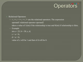 Operators
 Relational Operators
• <, <=, > >=, ==, != are the relational operators. The expression
operand1 relational-operator operand2
takes a value of 1(int) if the relationship is true and 0(int) if relationship is false.
• Example
int a = 25, b = 30, c, d;
c = a < b;
d = a > b;
value of c will be 1 and that of d will be 0.
 