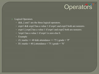 Operators
 Logical Operators
• &&, || and ! are the three logical operators.
• expr1 && expr2 has a value 1 if expr1 and expr2 both are nonzero.
• expr1 || expr2 has a value 1 if expr1 and expr2 both are nonzero.
• !expr1 has a value 1 if expr1 is zero else 0.
• Example
• if ( marks >= 40 && attendance >= 75 ) grade = ‘P’
• If ( marks < 40 || attendance < 75 ) grade = ‘N’
 