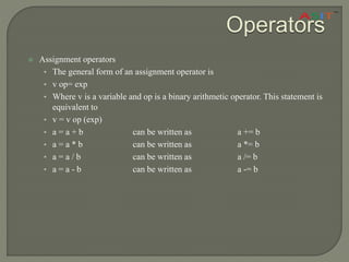 Operators
 Assignment operators
• The general form of an assignment operator is
• v op= exp
• Where v is a variable and op is a binary arithmetic operator. This statement is
equivalent to
• v = v op (exp)
• a = a + b can be written as a += b
• a = a * b can be written as a *= b
• a = a / b can be written as a /= b
• a = a - b can be written as a -= b
 