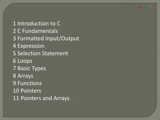 1 Introduction to C
2 C Fundamentals
3 Formatted Input/Output
4 Expression
5 Selection Statement
6 Loops
7 Basic Types
8 Arrays
9 Functions
10 Pointers
11 Pointers and Arrays
 
