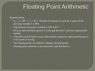 Floating Point Arithmetic
 Representation
• Sk = { x | Bk-1 <= x < Bk }. Number of elements in each Sk is same. In the
previous example it is 900.
• Gap between seuccessive numbers of Sk is Bk-p.
• B1-p is called machine epsilon. It is the gap between 1 and next representable
number.
• Underflow and Overflow occur when number cannot be represented because it
is too small or too big.
• Two floating points are added by aligning decimal points.
• Floating point arithmetic is not associative and distributive.
 