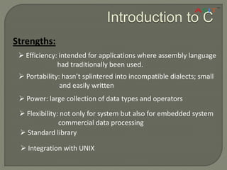 Introduction to C
Strengths:
 Efficiency: intended for applications where assembly language
had traditionally been used.
 Portability: hasn’t splintered into incompatible dialects; small
and easily written
 Power: large collection of data types and operators
 Flexibility: not only for system but also for embedded system
commercial data processing
 Standard library
 Integration with UNIX
 