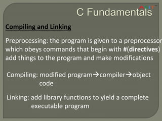 C Fundamentals
Compiling and Linking
Preprocessing: the program is given to a preprocessor,
which obeys commands that begin with #(directives)
add things to the program and make modifications
Compiling: modified programcompilerobject
code
Linking: add library functions to yield a complete
executable program
 