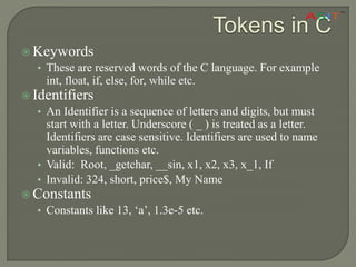 Tokens in C
 Keywords
• These are reserved words of the C language. For example
int, float, if, else, for, while etc.
 Identifiers
• An Identifier is a sequence of letters and digits, but must
start with a letter. Underscore ( _ ) is treated as a letter.
Identifiers are case sensitive. Identifiers are used to name
variables, functions etc.
• Valid: Root, _getchar, __sin, x1, x2, x3, x_1, If
• Invalid: 324, short, price$, My Name
 Constants
• Constants like 13, ‘a’, 1.3e-5 etc.
 