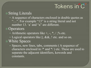 String Literals
• A sequence of characters enclosed in double quotes as
“…”. For example “13” is a string literal and not
number 13. ‘a’ and “a” are different.
Operators
• Arithmetic operators like +, -, *, / ,% etc.
• Logical operators like ||, &&, ! etc. and so on.
White Spaces
• Spaces, new lines, tabs, comments ( A sequence of
characters enclosed in /* and */ ) etc. These are used to
separate the adjacent identifiers, kewords and
constants.
Tokens in C
 