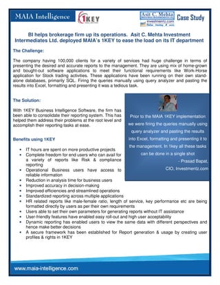 Case Study

      BI helps brokerage firm up its operations. Asit C. Mehta Investment
Intermediates Ltd. deployed MAIA’s 1KEY to ease the load on its IT department
The Challenge:

The company having 100,000 clients for a variety of services had huge challenge in terms of
presenting the desired and accurate reports to the management. They are using mix of home-grown
and bought-out software applications to meet their functional requirements like Work-Horse
application for Stock trading activities. These applications have been running on their own stand-
alone databases, primarily SQL. Firing the queries manually using query analyzer and pasting the
results into Excel, formatting and presenting it was a tedious task.


The Solution:

With 1KEY Business Intelligence Software, the firm has
been able to consolidate their reporting system. This has    Prior to the MAIA 1KEY implementation
helped them address their problems at the root level and
accomplish their reporting tasks at ease.                   we were firing the queries manually using
                                                              query analyzer and pasting the results
Benefits using 1KEY                                          into Excel, formatting and presenting it to
                                                             the management. In 1key all these tasks
   •   IT hours are spent on more productive projects
   •   Complete freedom for end users who can avail for            can be done in a single shot
       a variety of reports like Risk & compliance                                      - Prasad Bapat,
       reporting
   •   Operational Business users have access to                                 CIO, Investmentz.com
       reliable information
   •   Reduction in analysis time for business users
   •   Improved accuracy in decision-making
   •   Improved efficiencies and streamlined operations
   •   Standardized reporting across multiple applications
   •   HR related reports like male-female ratio, length of service, key performance etc are being
       formatted directly by users as per their own requirements
   •   Users able to set their own parameters for generating reports without IT assistance
   •   User-friendly features have enabled easy roll-out and high user acceptability
   •   Dynamic reporting has enabled users to view the same data with different perspectives and
       hence make better decisions
   •   A secure framework has been established for Report generation & usage by creating user
       profiles & rights in 1KEY