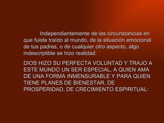 Independientemente de las circunstancias en que fuiste traído al mundo, de la situación emocional de tus padres, o de cualquier otro aspecto, algo indescriptible se hizo realidad: DIOS HIZO SU PERFECTA VOLUNTAD Y TRAJO A ESTE MUNDO UN SER ESPECIAL, A QUIEN AMA DE UNA FORMA INMENSURABLE Y PARA QUIEN TIENE PLANES DE BIENESTAR, DE PROSPERIDAD, DE CRECIMIENTO ESPIRITUAL:  